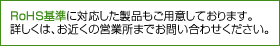 RoHS基準に対応した製品もご用意しております。詳しくは、お近くの営業所までお問い合せください。